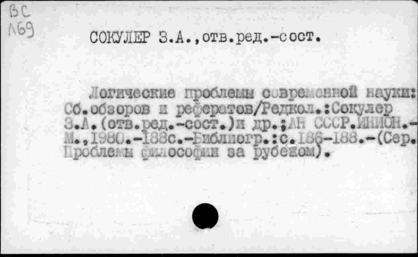 ﻿СэС
СОКУЛЕР З.А., отв. ре д.-с ост.
.Логические проблемы с.врс. энной науки СО.обзоров и рсгератов/Редаскт.: Соку лер з.А.(отв.ред.-сост.)и др.;А1 СССР.^-.ЮЬ.'
.., 1. л .-1>Зс.-2 ибл.’.огр.:с.. Зо-ХоЗ.-(Сер Ероблш ь и. осо>л за рубсиом).